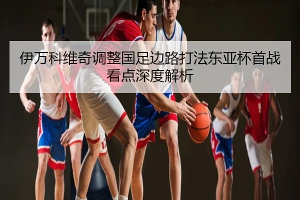 伊万科维奇调整国足边路打法东亚杯首战看点深度解析