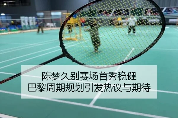 陈梦久别赛场首秀稳健 巴黎周期规划引发热议与期待