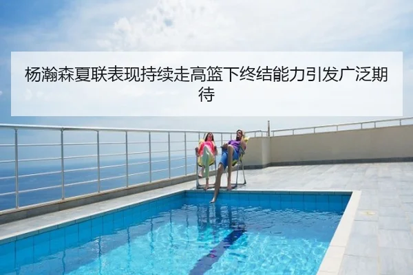 杨瀚森夏联表现持续走高篮下终结能力引发广泛期待