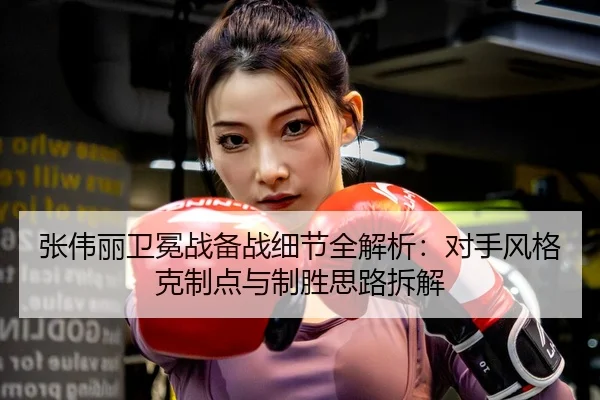张伟丽卫冕战备战细节全解析：对手风格克制点与制胜思路拆解
