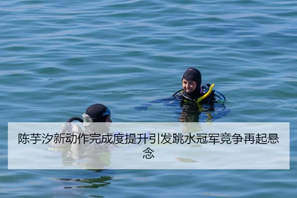 陈芋汐新动作完成度提升引发跳水冠军竞争再起悬念
